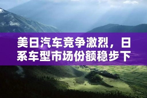 美日汽车竞争激烈，日系车型市场份额稳步下滑