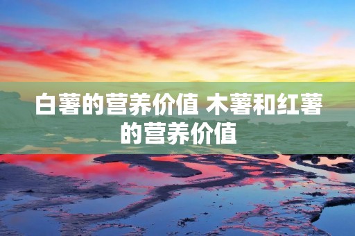 白薯的营养价值 木薯和红薯的营养价值