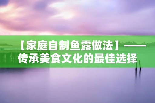 【家庭自制鱼露做法】——传承美食文化的最佳选择 【家庭自制鱼露做法】——传承美食文化的最佳选择