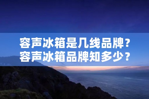 容声冰箱是几线品牌?容声冰箱品牌知多少? 容声冰箱是几线品牌?容声冰箱品牌知多少?