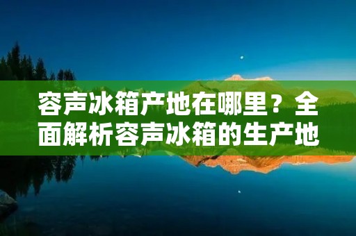 容声冰箱产地在哪里?全面解析容声冰箱的生产地 容声冰箱产地在哪里?全面解析容声冰箱的生产地
