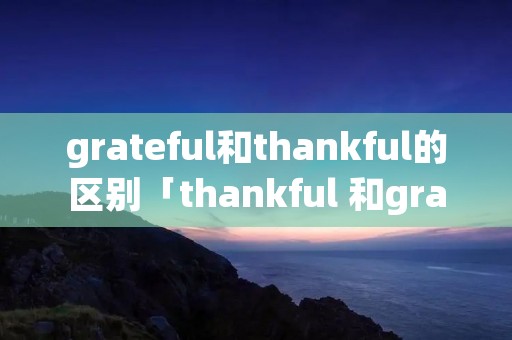 grateful和thankful的区别「thankful 和grateful」