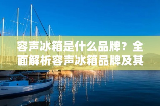 容声冰箱是什么品牌?全面解析容声冰箱品牌及其优势 容声冰箱是什么品牌?全面解析容声冰箱品牌及其优势