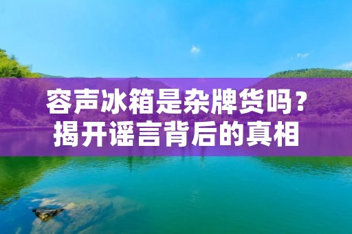 容声冰箱是杂牌货吗?揭开谣言背后的真相 容声冰箱是杂牌货吗?揭开谣言背后的真相
