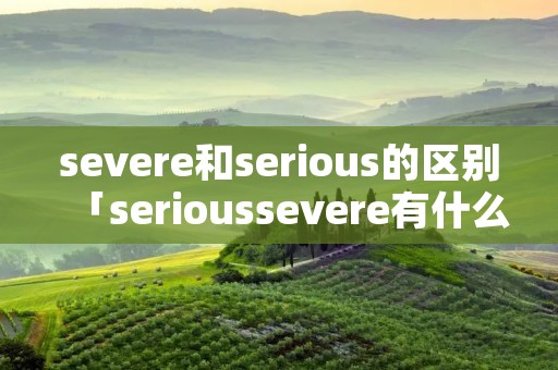 severe和serious的区别「serioussevere有什么区别哪个程度深」 severe和serious的区别「serioussevere有什么区别哪个程度深」