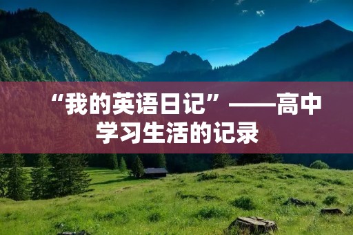 “我的英语日记”——高中学习生活的记录 “我的英语日记”——高中学习生活的记录