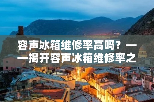 容声冰箱维修率高吗?——揭开容声冰箱维修率之谜 容声冰箱维修率高吗?——揭开容声冰箱维修率之谜