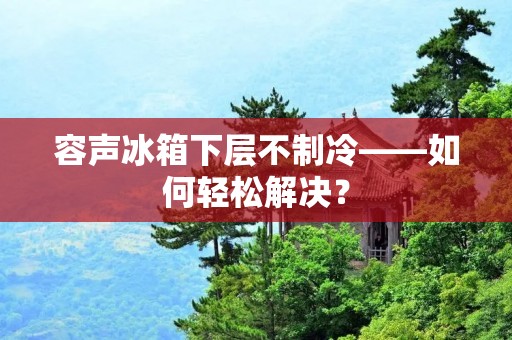 容声冰箱下层不制冷——如何轻松解决? 容声冰箱下层不制冷——如何轻松解决?
