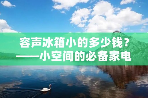 容声冰箱小的多少钱?——小空间的必备家电 容声冰箱小的多少钱?——小空间的必备家电