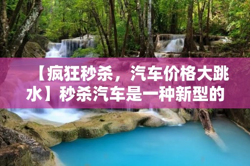 【疯狂秒杀,汽车价格大跳水】秒杀汽车是一种新型的购车方式,它通过限时折扣和特价促销的方式吸引消费者。在这种购车方式中,汽车销售商会在特定的时间段内提供大幅度的折扣,以吸引消费者购买汽车。这种购车方式最初是在电商行业中流行起来的,但现在已经开始在汽车行业中得到广泛应用。 【疯狂秒杀,汽车价格大跳水】秒杀汽车是一种新型的购车方式,它通过限时折扣和特价促销的方式吸引消费者。在这种购车方式中,汽车销售商会在特定的时间段内提供大幅度的折扣,以吸引消费者购买汽车。这种购车方式最初是在电商行业中流行起来的,但现在已经开始在汽车行业中得到广泛应用。