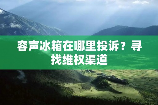 容声冰箱在哪里投诉?寻找**渠道 容声冰箱在哪里投诉?寻找**渠道
