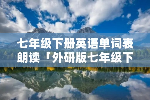 七年级下册英语单词表朗读「外研版七年级下册英语单词表朗读」