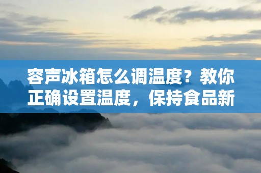 容声冰箱怎么调温度?教你正确设置温度,保持食品新鲜!