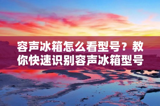 容声冰箱怎么看型号?教你快速识别容声冰箱型号! 容声冰箱怎么看型号?教你快速识别容声冰箱型号!