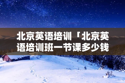 北京英语培训「北京英语培训班一节课多少钱」 北京英语培训「北京英语培训班一节课多少钱」