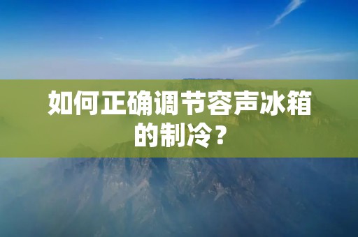 如何正确调节容声冰箱的制冷? 如何正确调节容声冰箱的制冷?