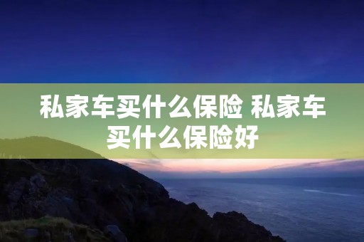 私家车买什么保险 私家车买什么保险好 私家车买什么保险 私家车买什么保险好
