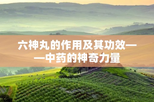 六神丸的作用及其功效——中药的神奇力量 六神丸的作用及其功效——中药的神奇力量