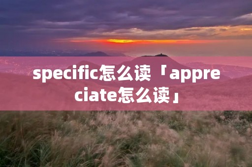 specific怎么读「appreciate怎么读」 specific怎么读「appreciate怎么读」