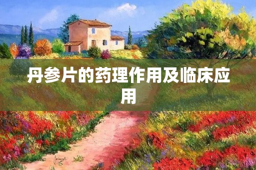 丹参片的药理作用及临床应用 丹参片的药理作用及临床应用