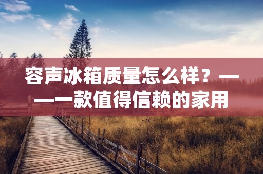 容声冰箱质量怎么样?——一款值得信赖的家用电器 容声冰箱质量怎么样?——一款值得信赖的家用电器