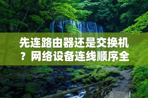 先连路由器还是交换机?网络设备连线顺序全解析