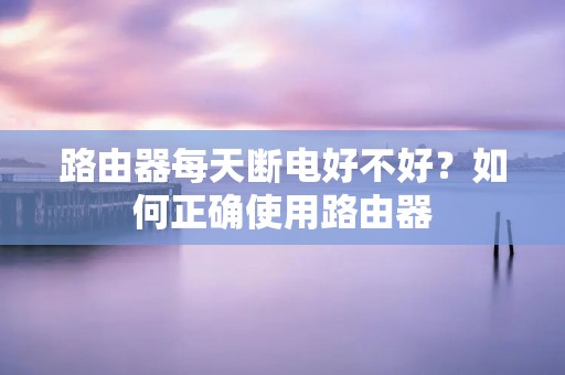 路由器每天断电好不好?如何正确使用路由器