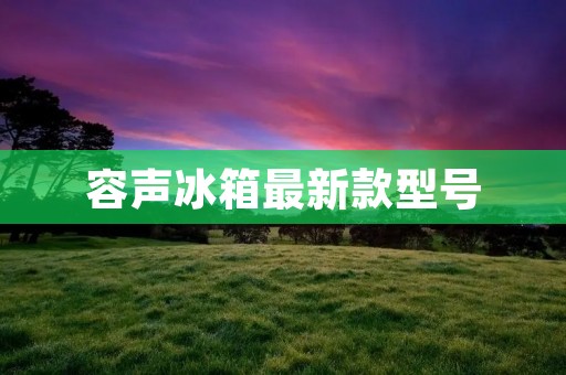 容声冰箱最新款型号:为您打造全新冷藏体验 容声冰箱最新款型号:为您打造全新冷藏体验