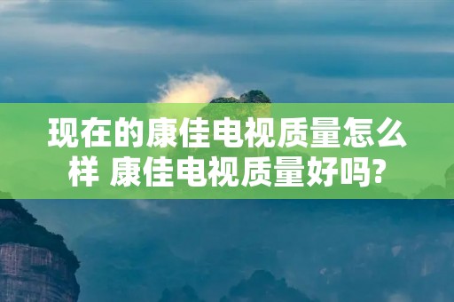 现在的康佳电视质量怎么样 康佳电视质量好吗? 现在的康佳电视质量怎么样 康佳电视质量好吗?
