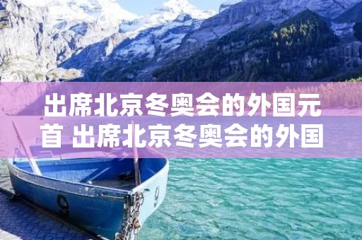 出席北京冬奥会的外国元首 出席北京冬奥会的外国元首有哪些
