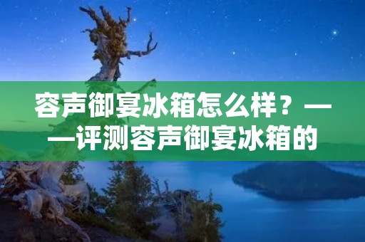 容声御宴冰箱怎么样?——评测容声御宴冰箱的性能和使用体验 容声御宴冰箱怎么样?——评测容声御宴冰箱的性能和使用体验