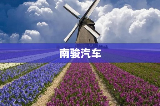南骏汽车:打造中国智造新时代 南骏汽车:打造中国智造新时代