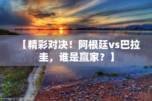 【精彩对决！阿根廷vs巴拉圭，谁是赢家？】