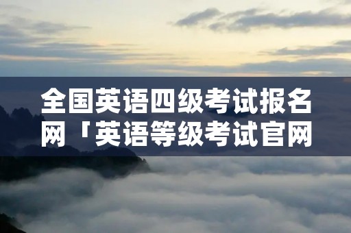 全国英语四级考试报名网「英语等级考试官网」