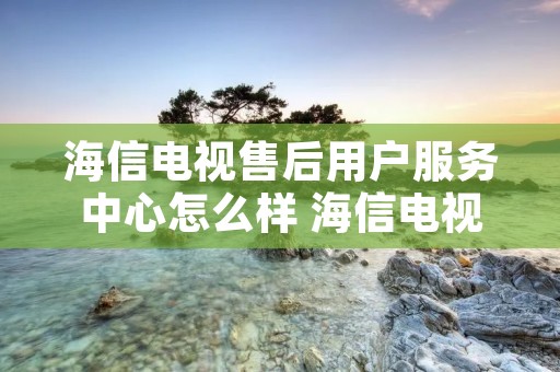 海信电视售后用户服务中心怎么样 海信电视售后用户服务中心怎么样