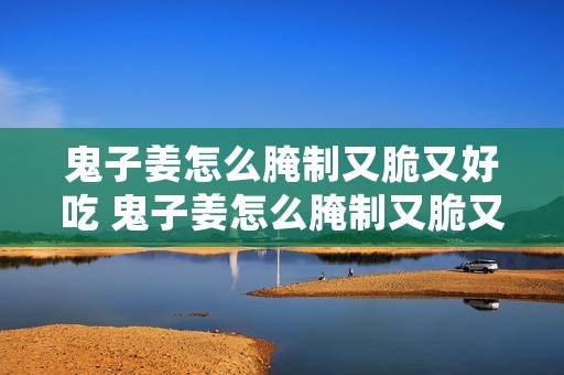 鬼子姜怎么腌制又脆又好吃 鬼子姜怎么腌制又脆又好吃视频教程下载