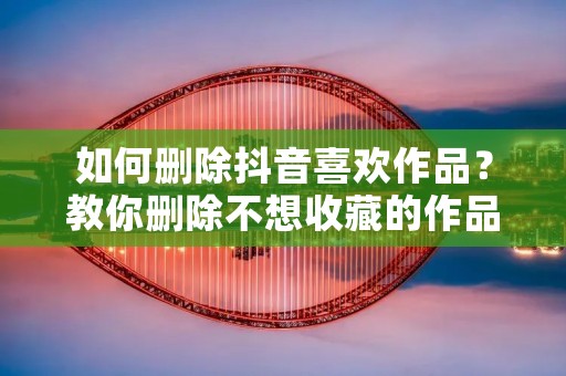 如何删除抖音喜欢作品?教你删除不想收藏的作品!