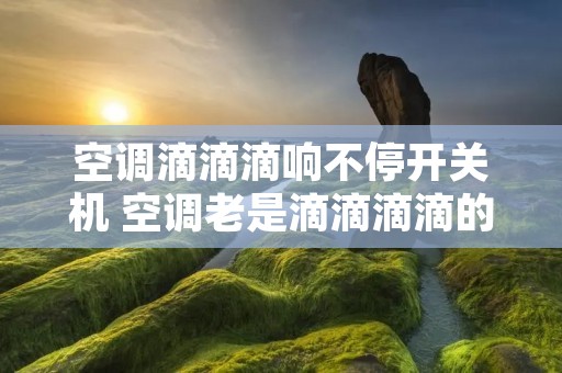 空调滴滴滴响不停开关机 空调老是滴滴滴滴的响然后停掉 空调滴滴滴响不停开关机 空调老是滴滴滴滴的响然后停掉