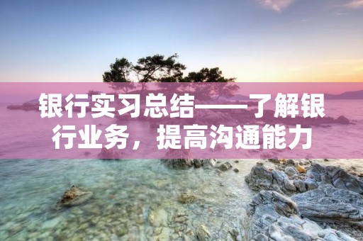 银行实习总结——了解银行业务,提高沟通能力