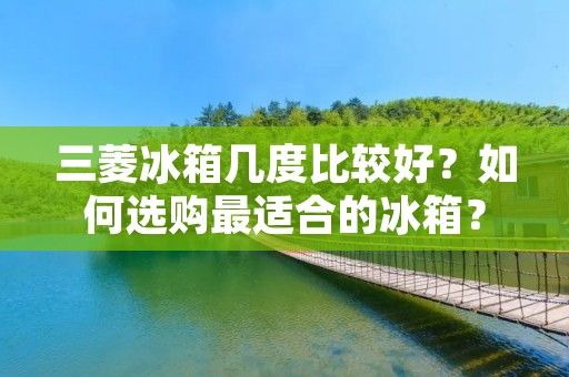三菱冰箱几度比较好？如何选购最适合的冰箱？
