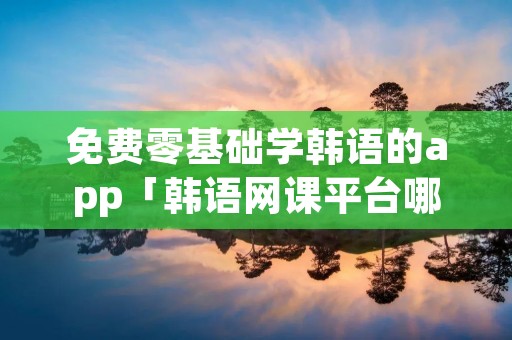 免费零基础学韩语的app「韩语网课平台哪个好」 免费零基础学韩语的app「韩语网课平台哪个好」