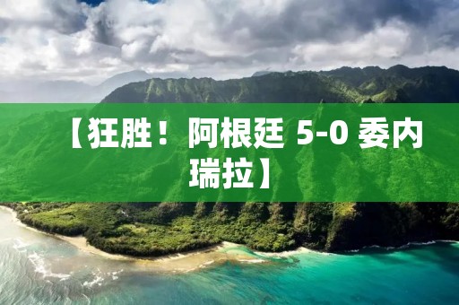 【狂胜！阿根廷 5-0 委内瑞拉】