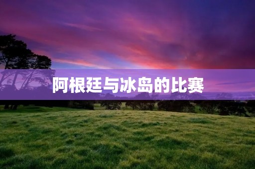 阿根廷与冰岛的比赛：一个惊喜与一个失望