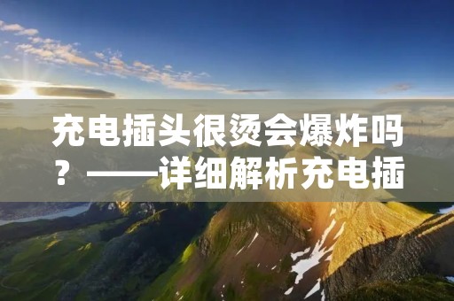 充电插头很烫会爆炸吗?——详细解析充电插头的温度和安全问题