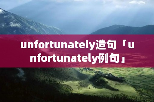 unfortunately造句「unfortunately例句」 unfortunately造句「unfortunately例句」