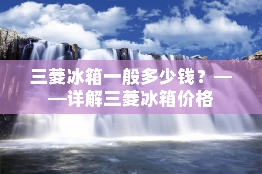 三菱冰箱一般多少钱？——详解三菱冰箱价格