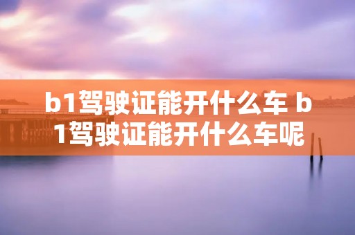 b1驾驶证能开什么车 b1驾驶证能开什么车呢