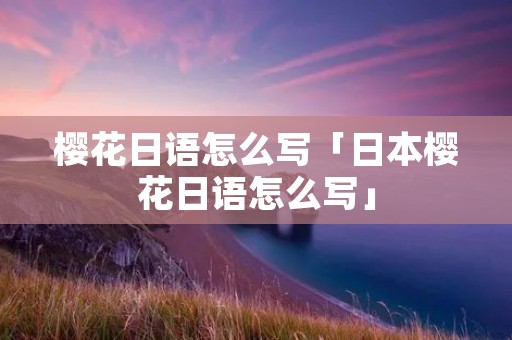 樱花日语怎么写「日本樱花日语怎么写」 樱花日语怎么写「日本樱花日语怎么写」
