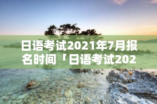 日语考试2021年7月报名时间「日语考试2021年7月报名时间表」