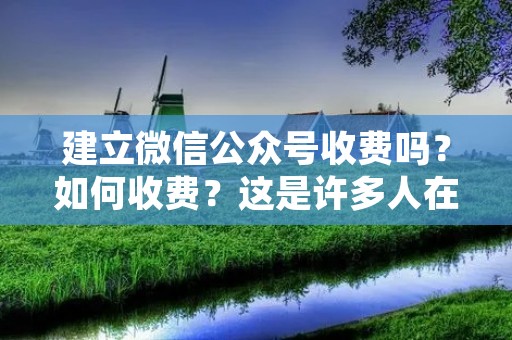 建立微信公众号收费吗?如何收费?这是许多人在创建自己的微信公众号时经常问的问题。在这篇文章中,我们将详细讨论这个话题。